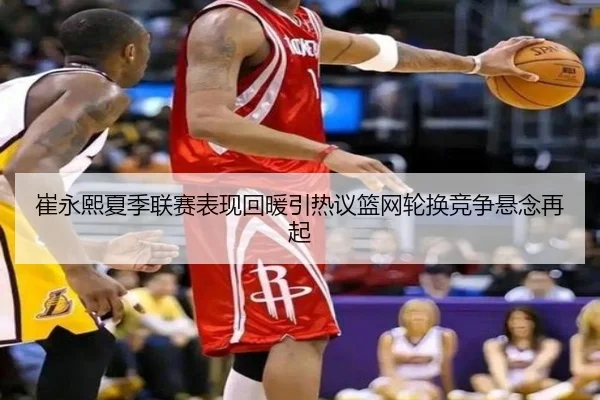 崔永熙夏季联赛表现回暖引热议篮网轮换竞争悬念再起（yaxin）