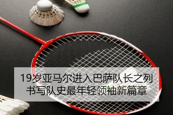19岁亚马尔进入巴萨队长之列 书写队史最年轻领袖新篇章（yaxin）