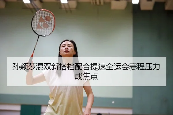 孙颖莎混双新搭档配合提速全运会赛程压力成焦点（yaxin）