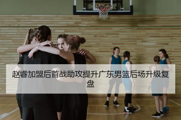赵睿加盟后首战助攻提升广东男篮后场升级复盘（yaxin）