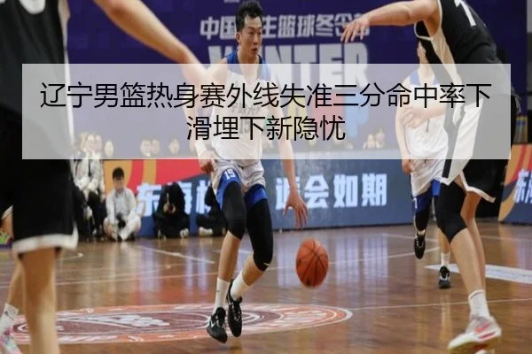 辽宁男篮热身赛外线失准三分命中率下滑埋下新隐忧（yaxin）